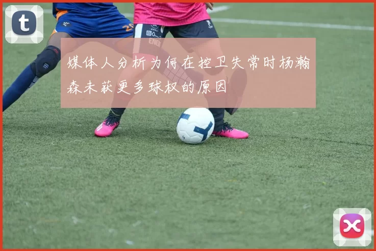 媒体人分析为何在控卫失常时杨瀚森未获更多球权的原因